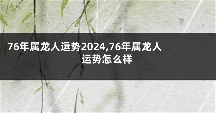 76年属龙人运势2024,76年属龙人运势怎么样