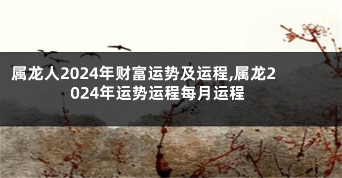 属龙人2024年财富运势及运程,属龙2024年运势运程每月运程