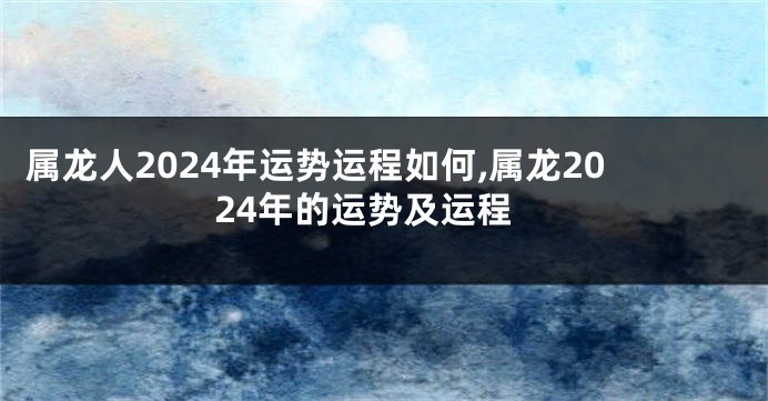 属龙人2024年运势运程如何,属龙2024年的运势及运程