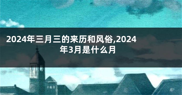 2024年三月三的来历和风俗,2024年3月是什么月