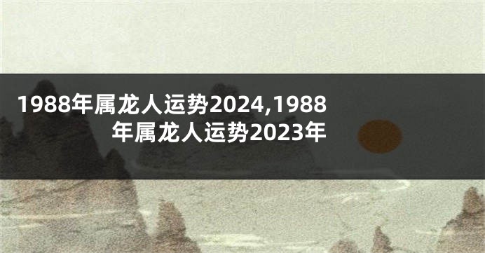 1988年属龙人运势2024,1988年属龙人运势2023年