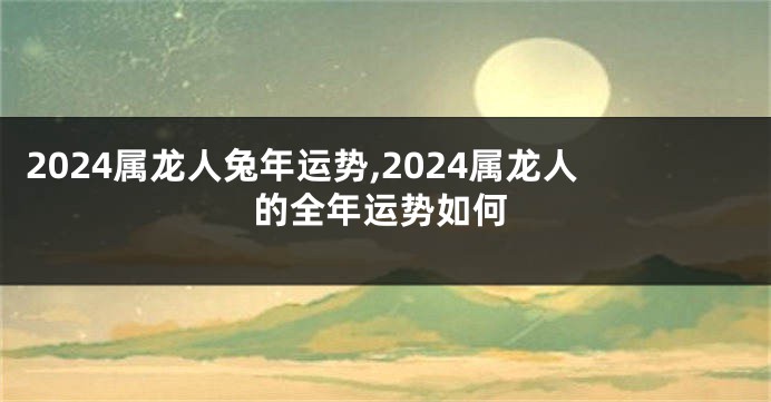 2024属龙人兔年运势,2024属龙人的全年运势如何