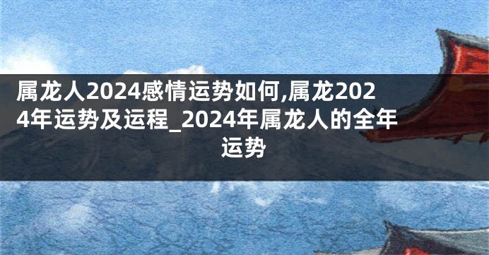 属龙人2024感情运势如何,属龙2024年运势及运程_2024年属龙人的全年运势