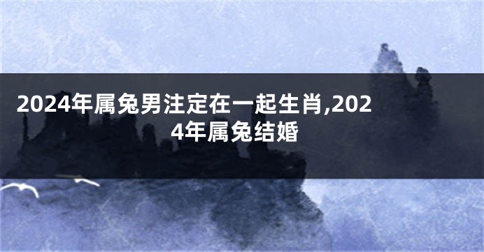 2024年属兔男注定在一起生肖,2024年属兔结婚