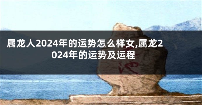 属龙人2024年的运势怎么样女,属龙2024年的运势及运程