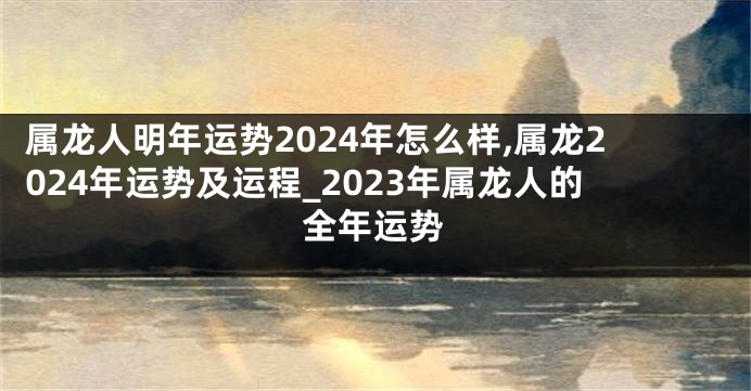 属龙人明年运势2024年怎么样,属龙2024年运势及运程_2023年属龙人的全年运势