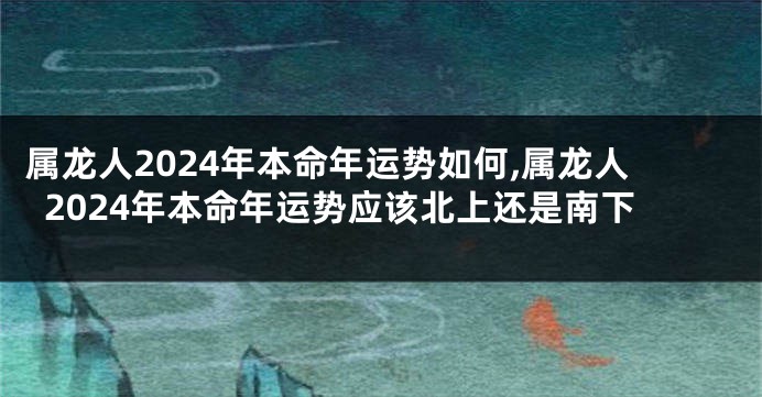 属龙人2024年本命年运势如何,属龙人2024年本命年运势应该北上还是南下