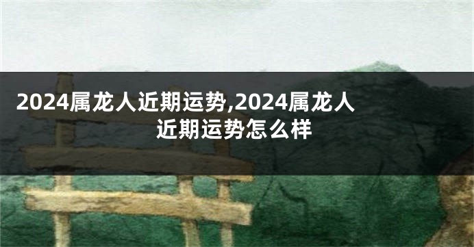 2024属龙人近期运势,2024属龙人近期运势怎么样