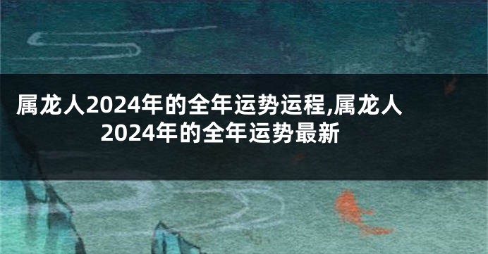 属龙人2024年的全年运势运程,属龙人2024年的全年运势最新