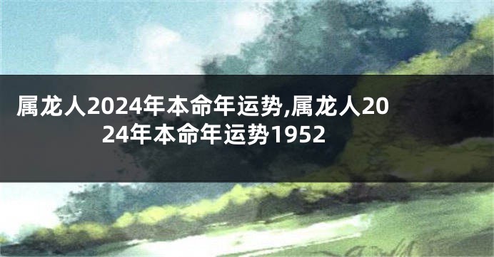 属龙人2024年本命年运势,属龙人2024年本命年运势1952