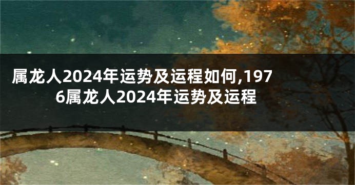 属龙人2024年运势及运程如何,1976属龙人2024年运势及运程