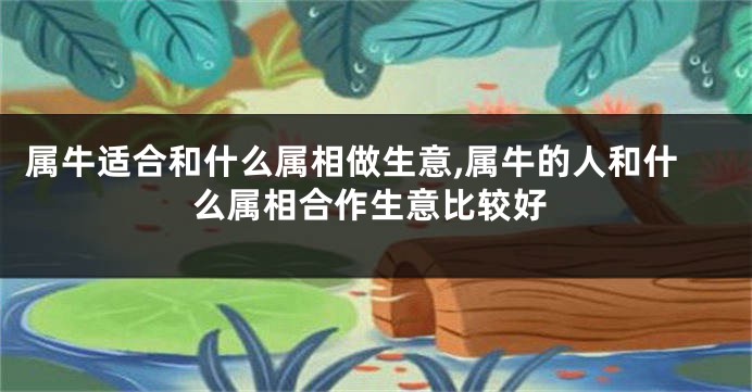 属牛适合和什么属相做生意,属牛的人和什么属相合作生意比较好