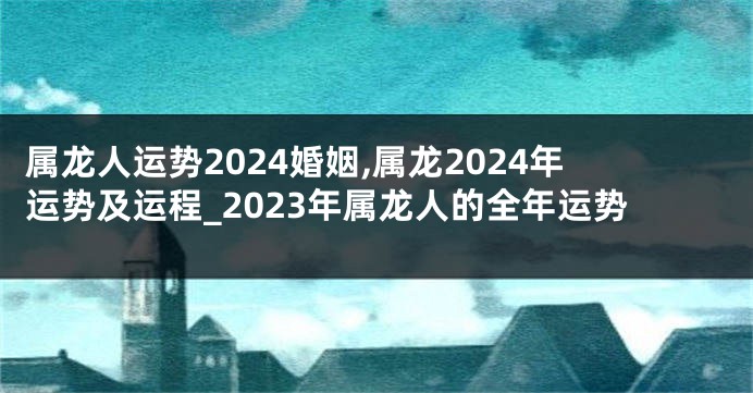 属龙人运势2024婚姻,属龙2024年运势及运程_2023年属龙人的全年运势