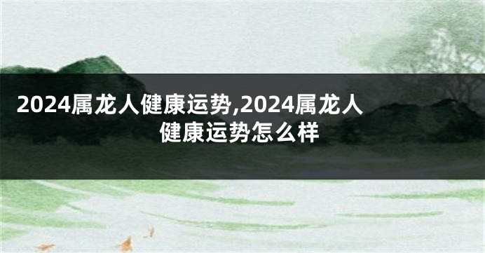 2024属龙人健康运势,2024属龙人健康运势怎么样