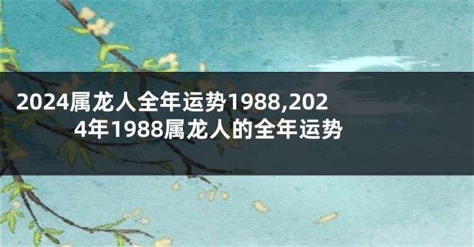 2024属龙人全年运势1988,2024年1988属龙人的全年运势