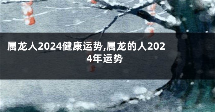 属龙人2024健康运势,属龙的人2024年运势