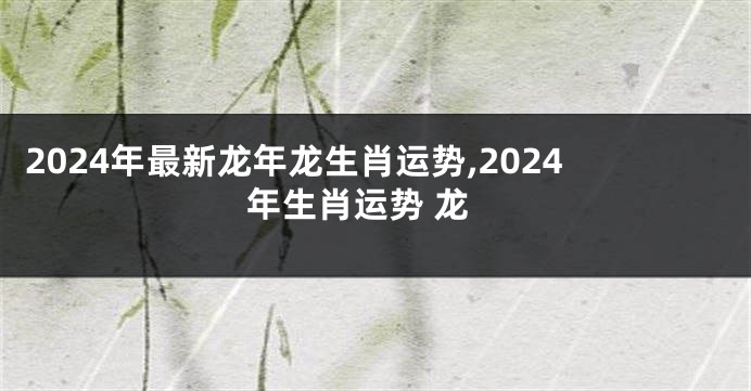 2024年最新龙年龙生肖运势,2024年生肖运势 龙