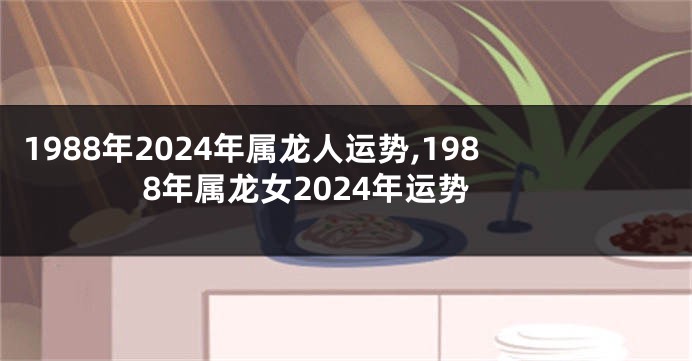 1988年2024年属龙人运势,1988年属龙女2024年运势