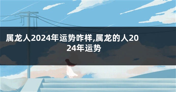 属龙人2024年运势咋样,属龙的人2024年运势