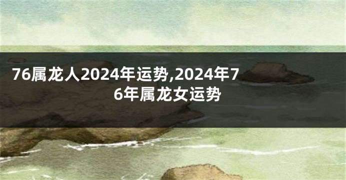 76属龙人2024年运势,2024年76年属龙女运势