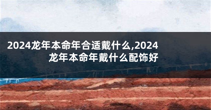 2024龙年本命年合适戴什么,2024龙年本命年戴什么配饰好