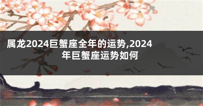 属龙2024巨蟹座全年的运势,2024年巨蟹座运势如何