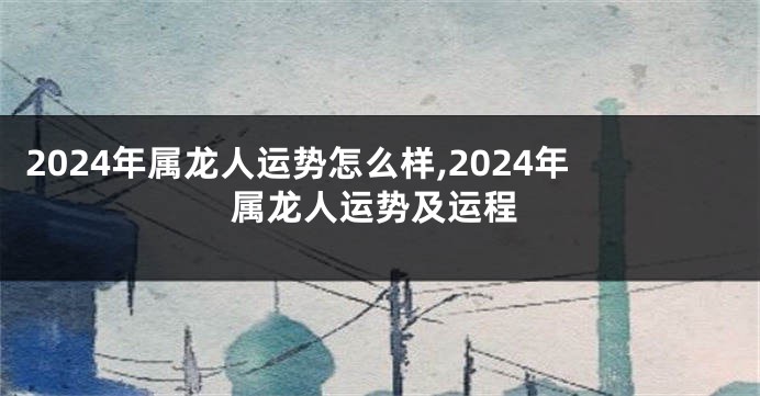 2024年属龙人运势怎么样,2024年属龙人运势及运程