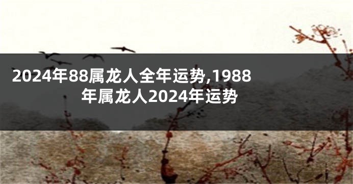 2024年88属龙人全年运势,1988年属龙人2024年运势