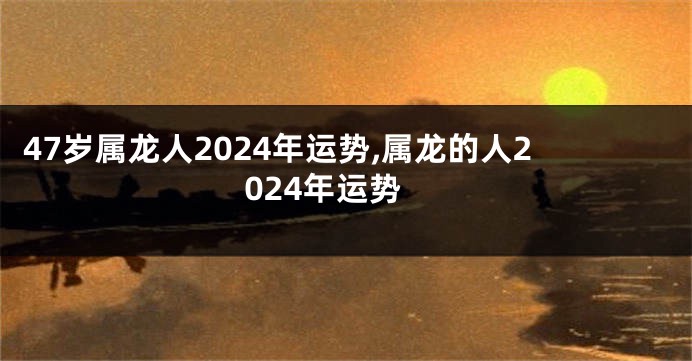 47岁属龙人2024年运势,属龙的人2024年运势