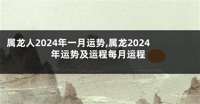 属龙人2024年一月运势,属龙2024年运势及运程每月运程