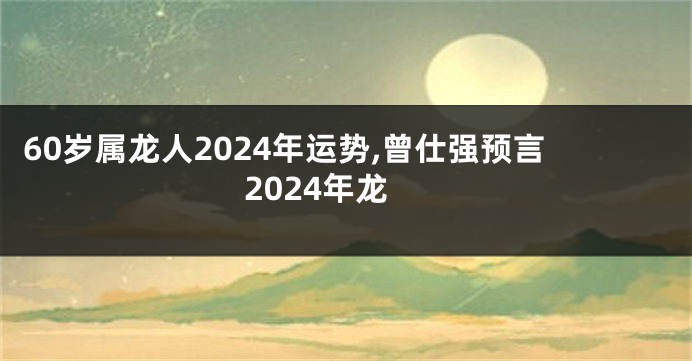 60岁属龙人2024年运势,曾仕强预言2024年龙