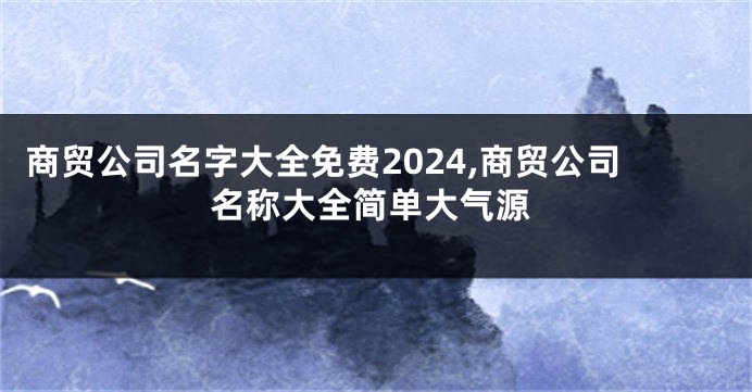 商贸公司名字大全免费2024,商贸公司名称大全简单大气源