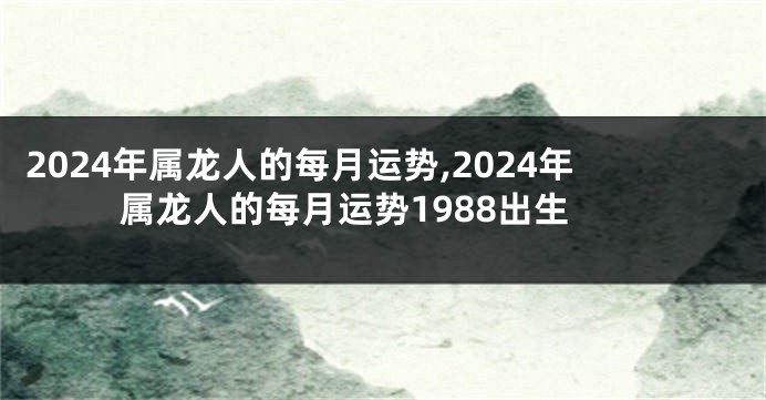 2024年属龙人的每月运势,2024年属龙人的每月运势1988出生