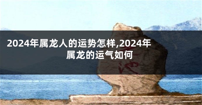 2024年属龙人的运势怎样,2024年属龙的运气如何