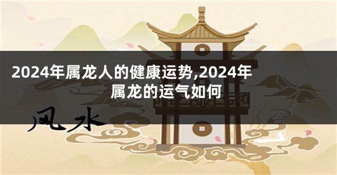 2024年属龙人的健康运势,2024年属龙的运气如何