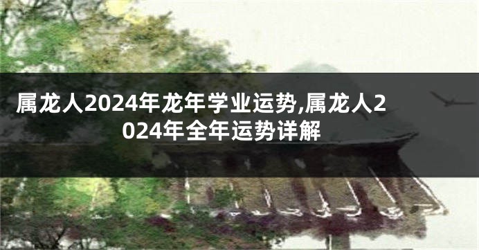 属龙人2024年龙年学业运势,属龙人2024年全年运势详解