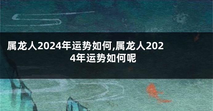 属龙人2024年运势如何,属龙人2024年运势如何呢