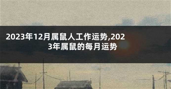 2023年12月属鼠人工作运势,2023年属鼠的每月运势