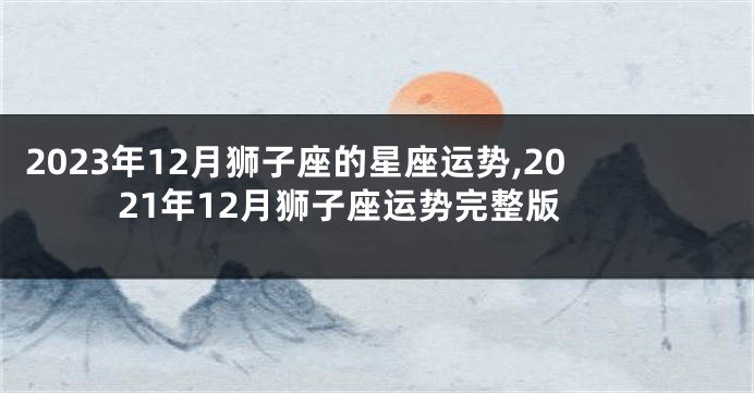 2023年12月狮子座的星座运势,2021年12月狮子座运势完整版