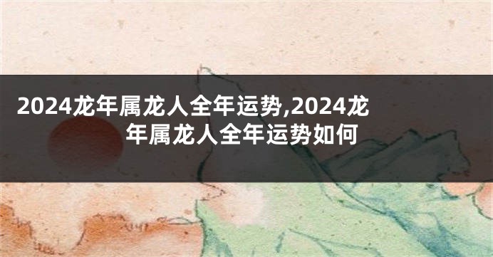 2024龙年属龙人全年运势,2024龙年属龙人全年运势如何