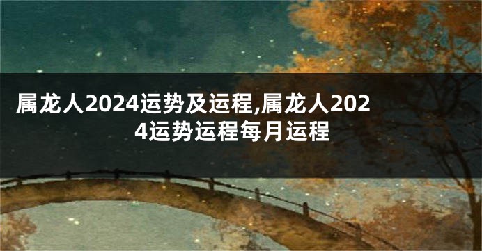 属龙人2024运势及运程,属龙人2024运势运程每月运程