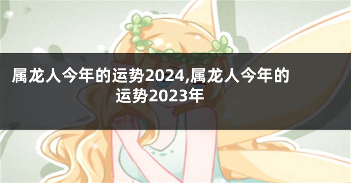 属龙人今年的运势2024,属龙人今年的运势2023年