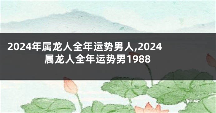 2024年属龙人全年运势男人,2024属龙人全年运势男1988