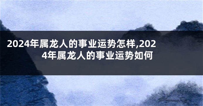 2024年属龙人的事业运势怎样,2024年属龙人的事业运势如何