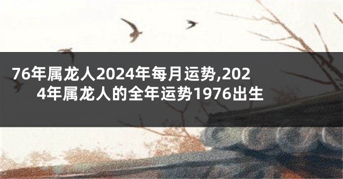 76年属龙人2024年每月运势,2024年属龙人的全年运势1976出生