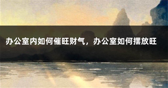 办公室内如何催旺财气，办公室如何摆放旺