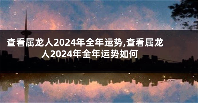 查看属龙人2024年全年运势,查看属龙人2024年全年运势如何