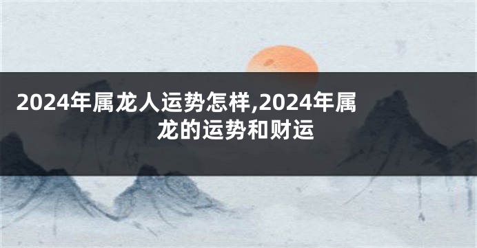 2024年属龙人运势怎样,2024年属龙的运势和财运