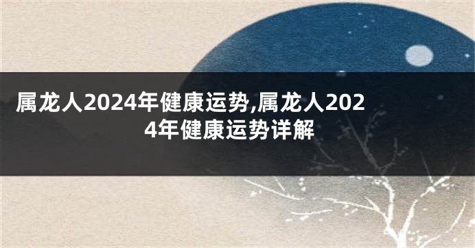 属龙人2024年健康运势,属龙人2024年健康运势详解