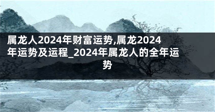 属龙人2024年财富运势,属龙2024年运势及运程_2024年属龙人的全年运势